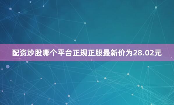 配资炒股哪个平台正规正股最新价为28.02元