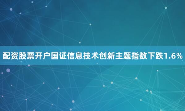 配资股票开户国证信息技术创新主题指数下跌1.6%