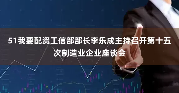 51我要配资工信部部长李乐成主持召开第十五次制造业企业座谈会