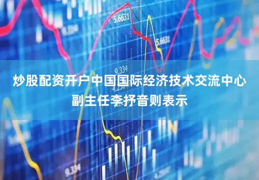 炒股配资开户中国国际经济技术交流中心副主任李抒音则表示