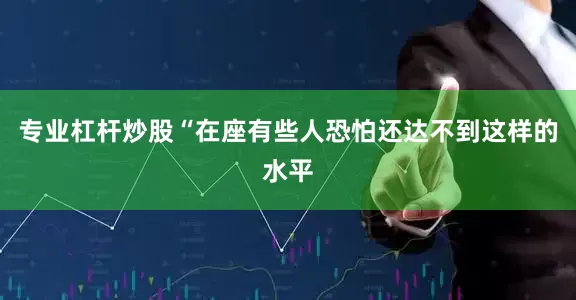 专业杠杆炒股“在座有些人恐怕还达不到这样的水平