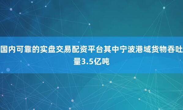 国内可靠的实盘交易配资平台其中宁波港域货物吞吐量3.5亿吨