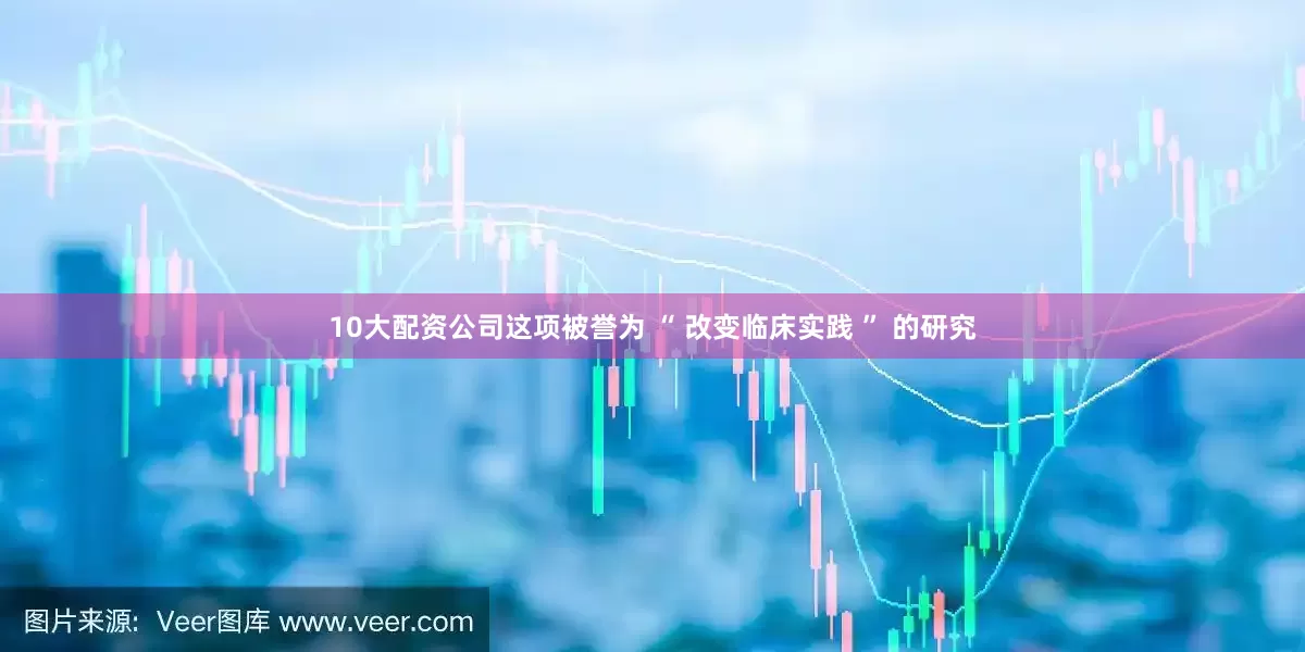 10大配资公司这项被誉为 “ 改变临床实践 ” 的研究