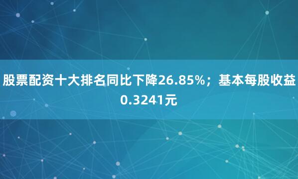 股票配资十大排名同比下降26.85%；基本每股收益0.3241元